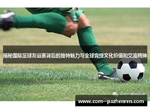 揭秘国际足球友谊赛背后的独特魅力与全球竞技文化价值和交流精神